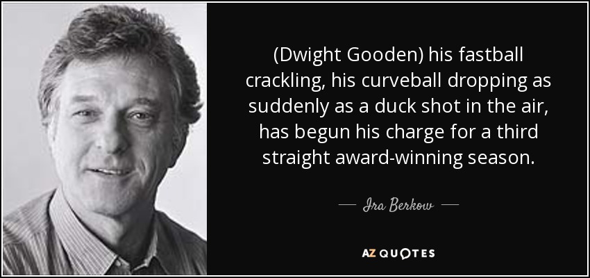 (Dwight Gooden) his fastball crackling , his curveball dropping as suddenly as a duck shot in the air, has begun his charge for a third straight award-winning season. - Ira Berkow