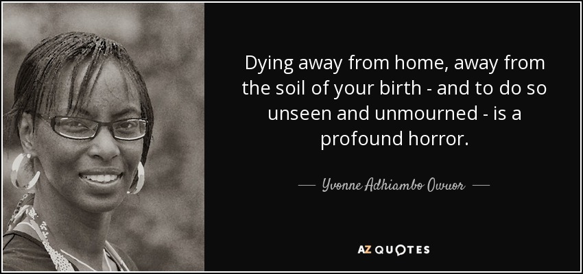 Dying away from home, away from the soil of your birth - and to do so unseen and unmourned - is a profound horror. - Yvonne Adhiambo Owuor
