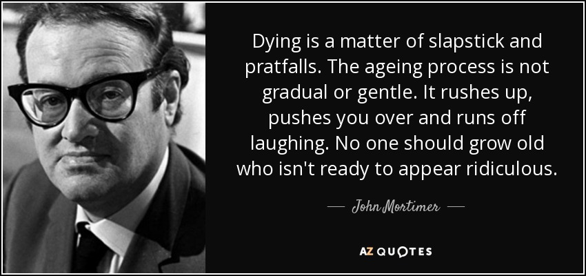 Dying is a matter of slapstick and pratfalls. The ageing process is not gradual or gentle. It rushes up, pushes you over and runs off laughing. No one should grow old who isn't ready to appear ridiculous. - John Mortimer