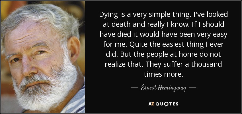 Dying is a very simple thing. I've looked at death and really I know. If I should have died it would have been very easy for me. Quite the easiest thing I ever did. But the people at home do not realize that. They suffer a thousand times more. - Ernest Hemingway