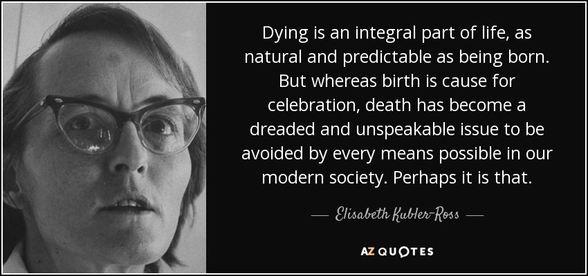 Dying is an integral part of life, as natural and predictable as being born. But whereas birth is cause for celebration, death has become a dreaded and unspeakable issue to be avoided by every means possible in our modern society. Perhaps it is that. - Elisabeth Kubler-Ross