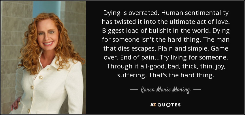 Dying is overrated. Human sentimentality has twisted it into the ultimate act of love. Biggest load of bullshit in the world. Dying for someone isn't the hard thing. The man that dies escapes. Plain and simple. Game over. End of pain...Try living for someone. Through it all-good, bad, thick, thin, joy, suffering. That's the hard thing. - Karen Marie Moning