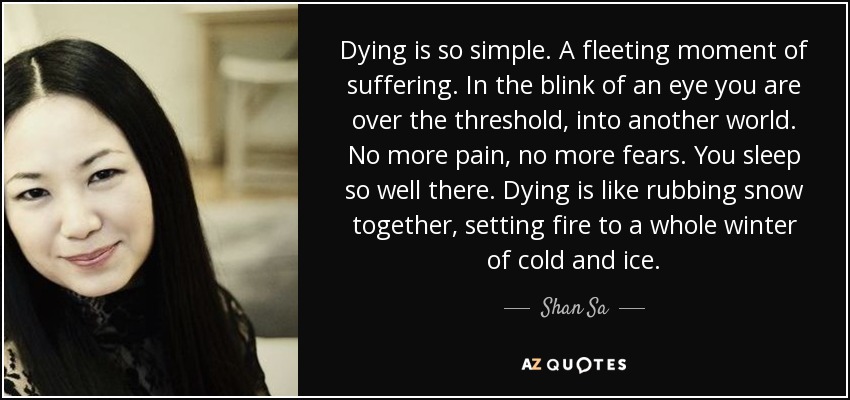 Dying is so simple. A fleeting moment of suffering. In the blink of an eye you are over the threshold, into another world. No more pain, no more fears. You sleep so well there. Dying is like rubbing snow together, setting fire to a whole winter of cold and ice. - Shan Sa Dying is so simple. A fleeting moment of suffering. In the blink of an eye you are over the threshold, into another world. No more pain, no more fears. You sleep so well there. Dying is like rubbing snow together, setting fire to a whole winter of cold and ice. - Shan Sa