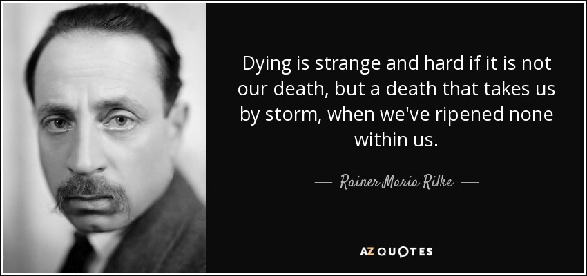 Dying is strange and hard if it is not our death, but a death that takes us by storm, when we've ripened none within us. - Rainer Maria Rilke
