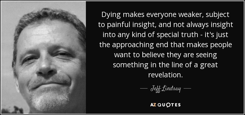 Dying makes everyone weaker, subject to painful insight, and not always insight into any kind of special truth - it's just the approaching end that makes people want to believe they are seeing something in the line of a great revelation. - Jeff Lindsay