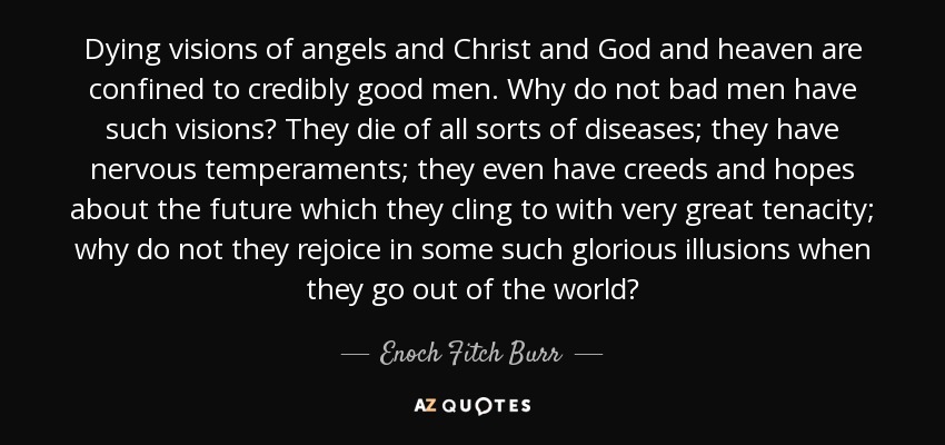 Dying visions of angels and Christ and God and heaven are confined to credibly good men. Why do not bad men have such visions? They die of all sorts of diseases; they have nervous temperaments; they even have creeds and hopes about the future which they cling to with very great tenacity; why do not they rejoice in some such glorious illusions when they go out of the world? - Enoch Fitch Burr