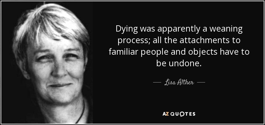 Dying was apparently a weaning process; all the attachments to familiar people and objects have to be undone. - Lisa Alther