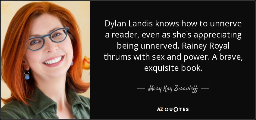 Dylan Landis knows how to unnerve a reader, even as she's appreciating being unnerved. Rainey Royal thrums with sex and power. A brave, exquisite book. - Mary Kay Zuravleff