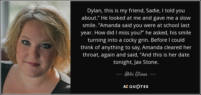 Dylan, this is my friend, Sadie, I told you about.” He looked at me and gave me a slow smile. “Amanda said you were at school last year. How did I miss you?” he asked, his smile turning into a cocky grin. Before I could think of anything to say, Amanda cleared her throat, again and said, “And this is her date tonight, Jax Stone. - Abbi Glines