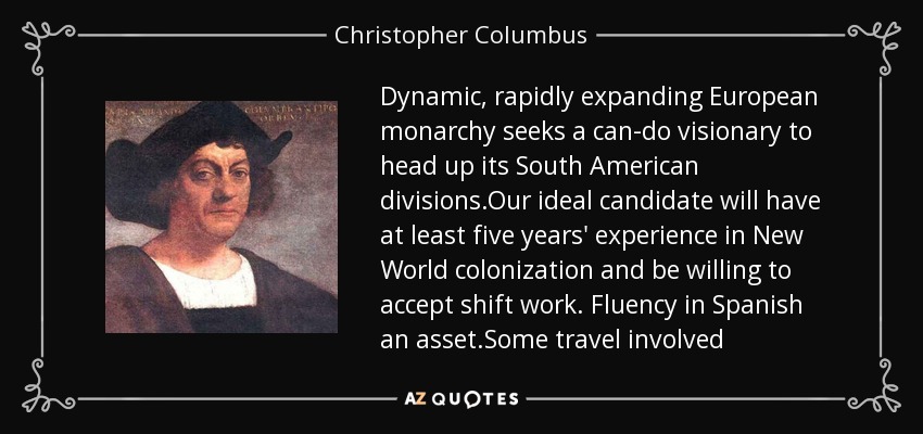 Dynamic, rapidly expanding European monarchy seeks a can-do visionary to head up its South American divisions.Our ideal candidate will have at least five years' experience in New World colonization and be willing to accept shift work. Fluency in Spanish an asset.Some travel involved - Christopher Columbus