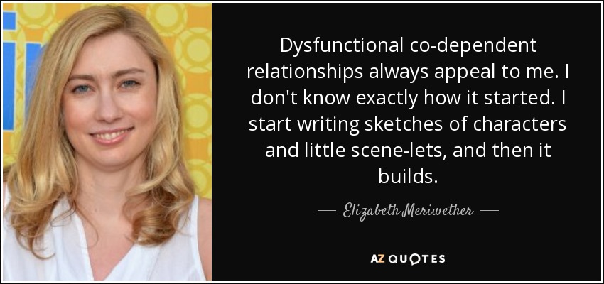 Dysfunctional co-dependent relationships always appeal to me. I don't know exactly how it started. I start writing sketches of characters and little scene-lets, and then it builds. - Elizabeth Meriwether