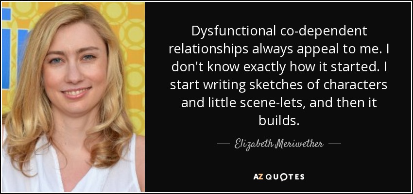 Dysfunctional co-dependent relationships always appeal to me. I don't know exactly how it started. I start writing sketches of characters and little scene-lets, and then it builds. - Elizabeth Meriwether