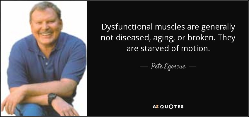 Dysfunctional muscles are generally not diseased, aging, or broken. They are starved of motion. - Pete Egoscue