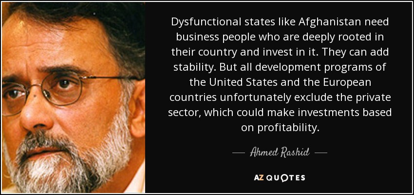 Dysfunctional states like Afghanistan need business people who are deeply rooted in their country and invest in it. They can add stability. But all development programs of the United States and the European countries unfortunately exclude the private sector, which could make investments based on profitability. - Ahmed Rashid