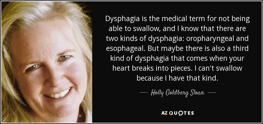 Dysphagia is the medical term for not being able to swallow, and I know that there are two kinds of dysphagia: oropharyngeal and esophageal. But maybe there is also a third kind of dysphagia that comes when your heart breaks into pieces. I can't swallow because I have that kind. - Holly Goldberg Sloan