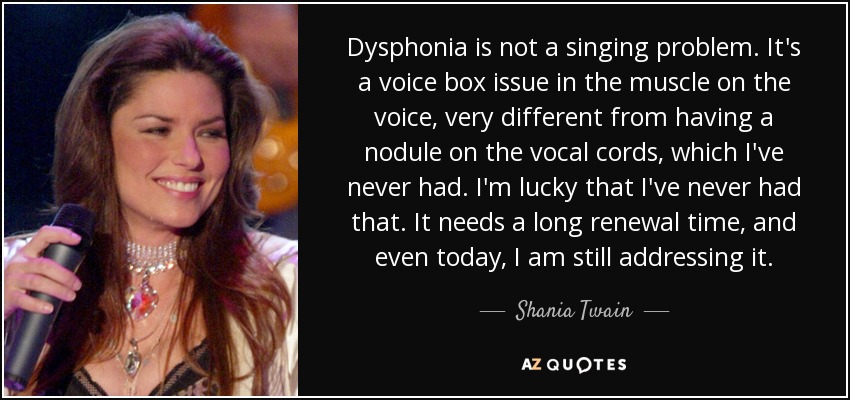 Dysphonia is not a singing problem. It's a voice box issue in the muscle on the voice, very different from having a nodule on the vocal cords, which I've never had. I'm lucky that I've never had that. It needs a long renewal time, and even today, I am still addressing it. - Shania Twain