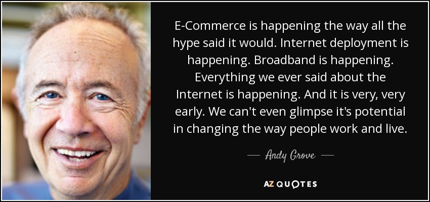 E-Commerce is happening the way all the hype said it would. Internet deployment is happening. Broadband is happening. Everything we ever said about the Internet is happening. And it is very, very early. We can't even glimpse it's potential in changing the way people work and live. - Andy Grove