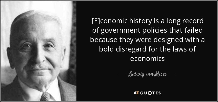 [E]conomic history is a long record of government policies that failed because they were designed with a bold disregard for the laws of economics - Ludwig von Mises