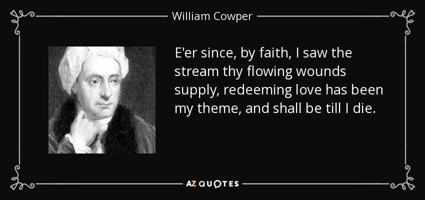 E'er since, by faith, I saw the stream thy flowing wounds supply, redeeming love has been my theme, and shall be till I die. - William Cowper