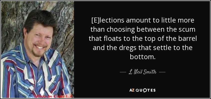 [E]lections amount to little more than choosing between the scum that floats to the top of the barrel and the dregs that settle to the bottom. - L. Neil Smith
