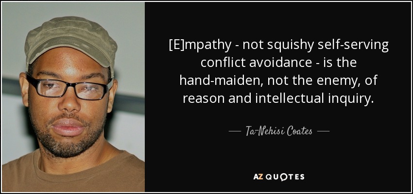 [E]mpathy - not squishy self-serving conflict avoidance - is the hand-maiden, not the enemy, of reason and intellectual inquiry. - Ta-Nehisi Coates
