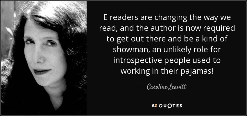 E-readers are changing the way we read, and the author is now required to get out there and be a kind of showman, an unlikely role for introspective people used to working in their pajamas! - Caroline Leavitt
