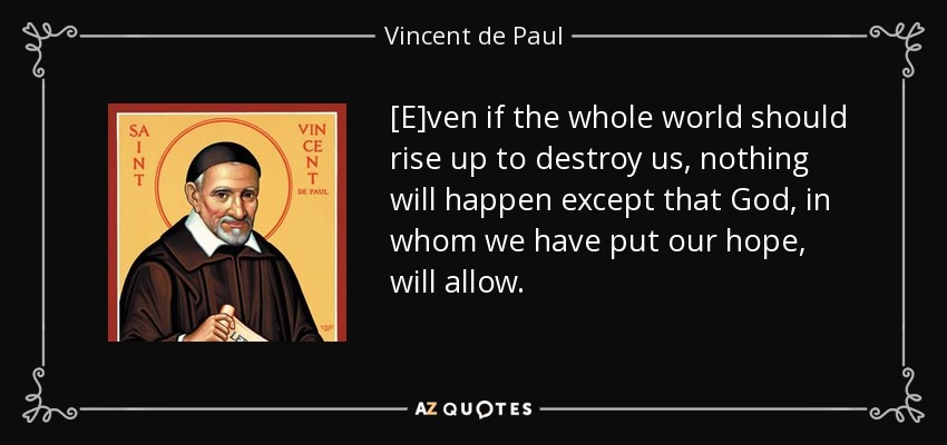 [E]ven if the whole world should rise up to destroy us, nothing will happen except that God, in whom we have put our hope, will allow. - Vincent de Paul