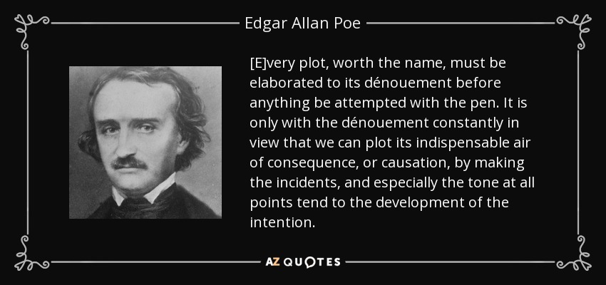 [E]very plot, worth the name, must be elaborated to its dénouement before anything be attempted with the pen. It is only with the dénouement constantly in view that we can plot its indispensable air of consequence, or causation, by making the incidents, and especially the tone at all points tend to the development of the intention. - Edgar Allan Poe