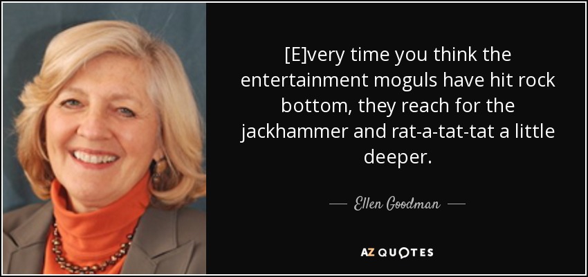 [E]very time you think the entertainment moguls have hit rock bottom, they reach for the jackhammer and rat-a-tat-tat a little deeper. - Ellen Goodman