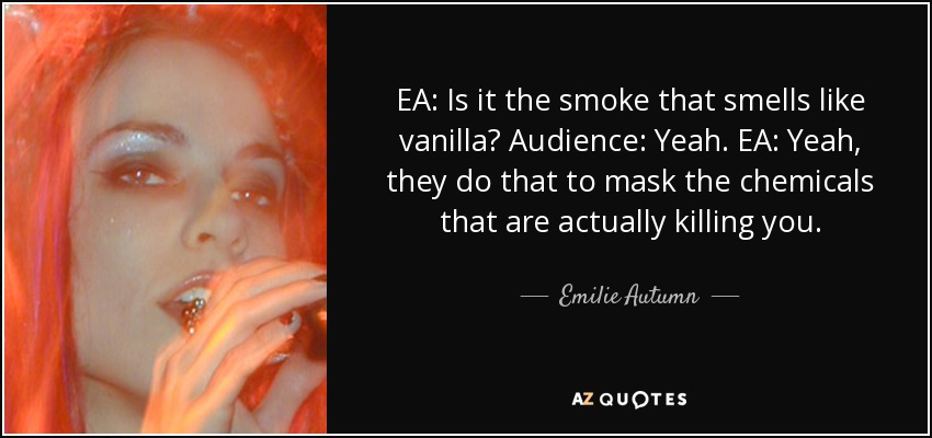 EA: Is it the smoke that smells like vanilla? Audience: Yeah. EA: Yeah, they do that to mask the chemicals that are actually killing you. - Emilie Autumn