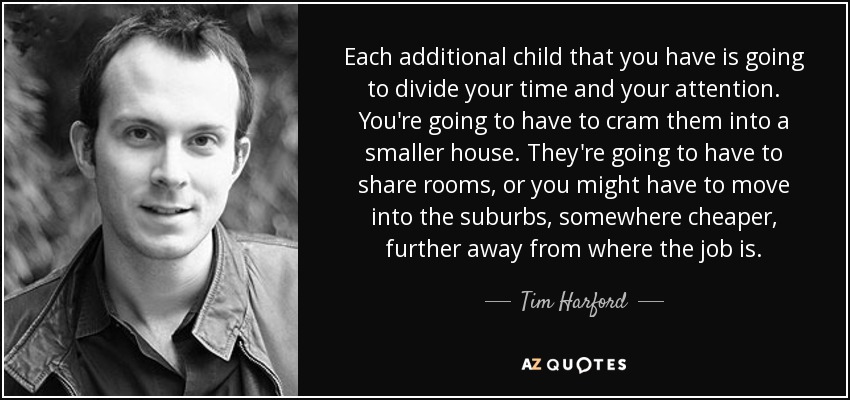 Each additional child that you have is going to divide your time and your attention. You're going to have to cram them into a smaller house. They're going to have to share rooms, or you might have to move into the suburbs, somewhere cheaper, further away from where the job is. - Tim Harford