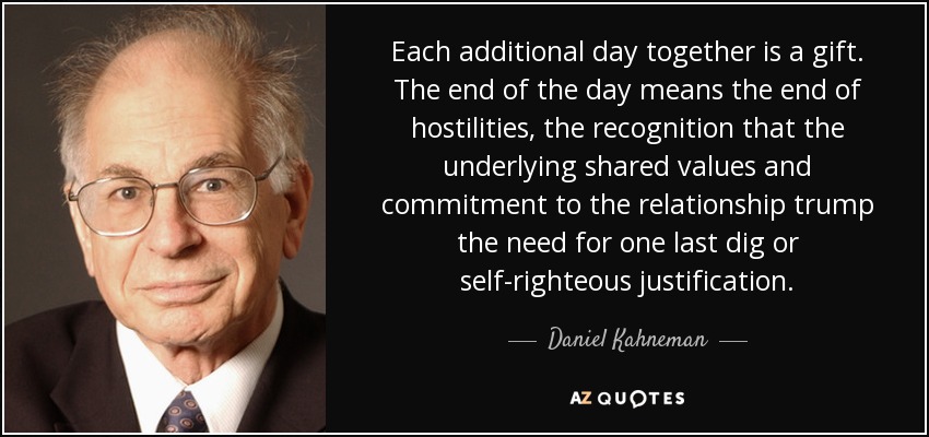 Each additional day together is a gift. The end of the day means the end of hostilities, the recognition that the underlying shared values and commitment to the relationship trump the need for one last dig or self-righteous justification. - Daniel Kahneman