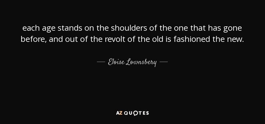 each age stands on the shoulders of the one that has gone before, and out of the revolt of the old is fashioned the new. - Eloise Lownsbery