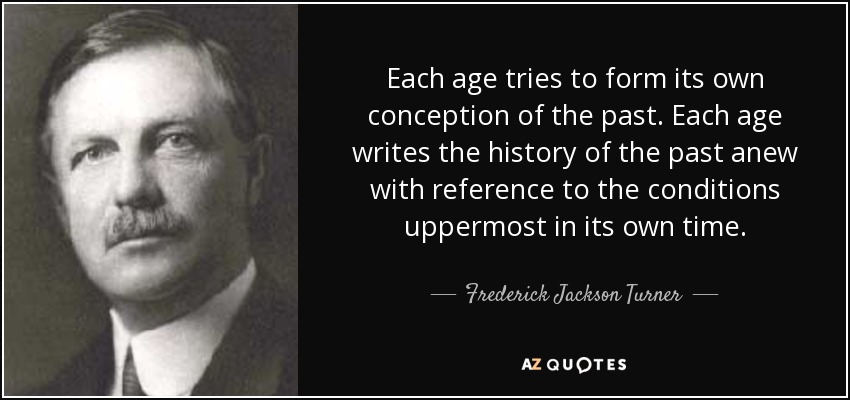 Each age tries to form its own conception of the past. Each age writes the history of the past anew with reference to the conditions uppermost in its own time. - Frederick Jackson Turner