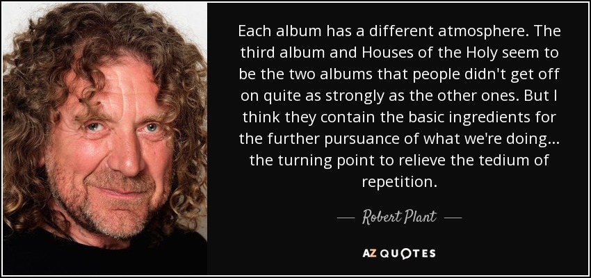 Each album has a different atmosphere. The third album and Houses of the Holy seem to be the two albums that people didn't get off on quite as strongly as the other ones. But I think they contain the basic ingredients for the further pursuance of what we're doing... the turning point to relieve the tedium of repetition. - Robert Plant