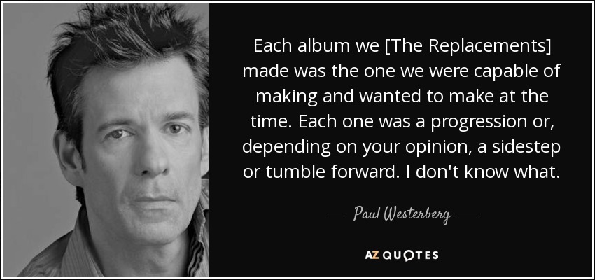 Each album we [The Replacements] made was the one we were capable of making and wanted to make at the time. Each one was a progression or, depending on your opinion, a sidestep or tumble forward. I don't know what. - Paul Westerberg