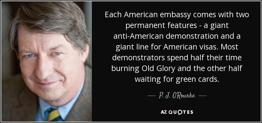 Each American embassy comes with two permanent features - a giant anti-American demonstration and a giant line for American visas. Most demonstrators spend half their time burning Old Glory and the other half waiting for green cards. - P. J. O'Rourke