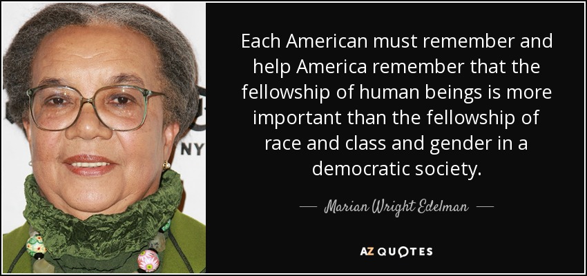 Each American must remember and help America remember that the fellowship of human beings is more important than the fellowship of race and class and gender in a democratic society. - Marian Wright Edelman