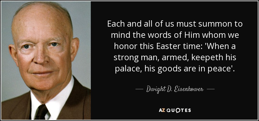 Each and all of us must summon to mind the words of Him whom we honor this Easter time: 'When a strong man, armed, keepeth his palace, his goods are in peace'. - Dwight D. Eisenhower