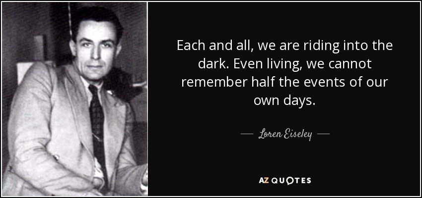 Each and all, we are riding into the dark. Even living, we cannot remember half the events of our own days. - Loren Eiseley