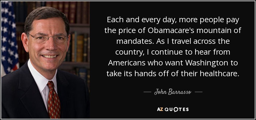 Each and every day, more people pay the price of Obamacare's mountain of mandates. As I travel across the country, I continue to hear from Americans who want Washington to take its hands off of their healthcare. - John Barrasso