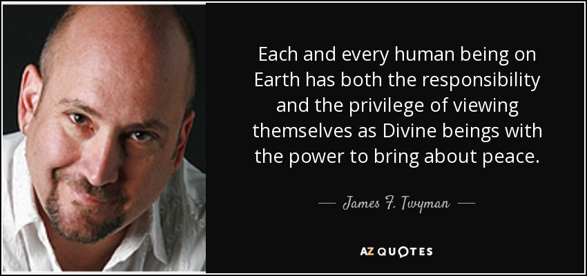 Each and every human being on Earth has both the responsibility and the privilege of viewing themselves as Divine beings with the power to bring about peace. - James F. Twyman