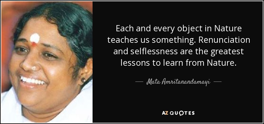 Each and every object in Nature teaches us something. Renunciation and selflessness are the greatest lessons to learn from Nature. - Mata Amritanandamayi