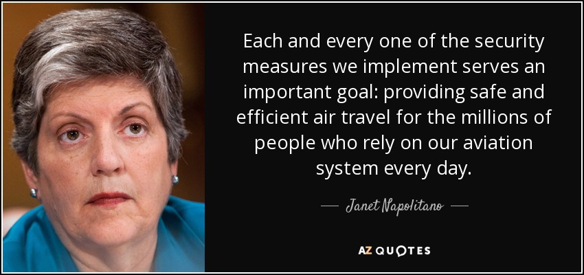 Each and every one of the security measures we implement serves an important goal: providing safe and efficient air travel for the millions of people who rely on our aviation system every day. - Janet Napolitano