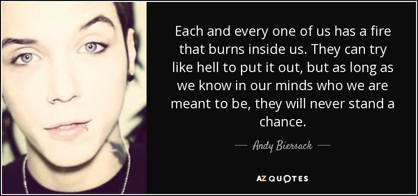 Each and every one of us has a fire that burns inside us. They can try like hell to put it out, but as long as we know in our minds who we are meant to be, they will never stand a chance. - Andy Biersack