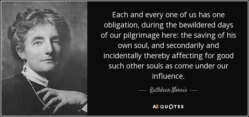 Each and every one of us has one obligation, during the bewildered days of our pilgrimage here: the saving of his own soul, and secondarily and incidentally thereby affecting for good such other souls as come under our influence. - Kathleen Norris
