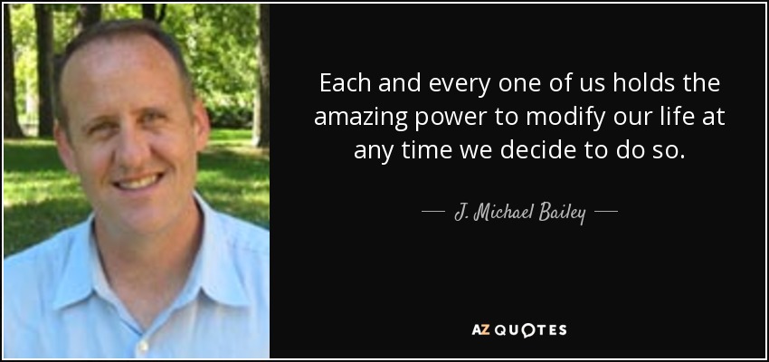 Each and every one of us holds the amazing power to modify our life at any time we decide to do so. - J. Michael Bailey
