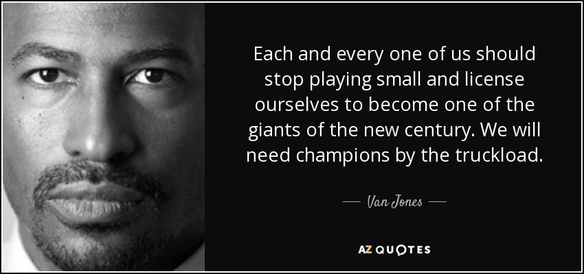 Each and every one of us should stop playing small and license ourselves to become one of the giants of the new century. We will need champions by the truckload. - Van Jones