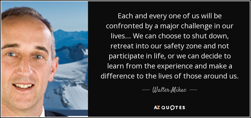 Each and every one of us will be confronted by a major challenge in our lives ... We can choose to shut down, retreat into our safety zone and not participate in life, or we can decide to learn from the experience and make a difference to the lives of those around us. - Walter Mikac