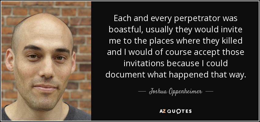 Each and every perpetrator was boastful, usually they would invite me to the places where they killed and I would of course accept those invitations because I could document what happened that way. - Joshua Oppenheimer
